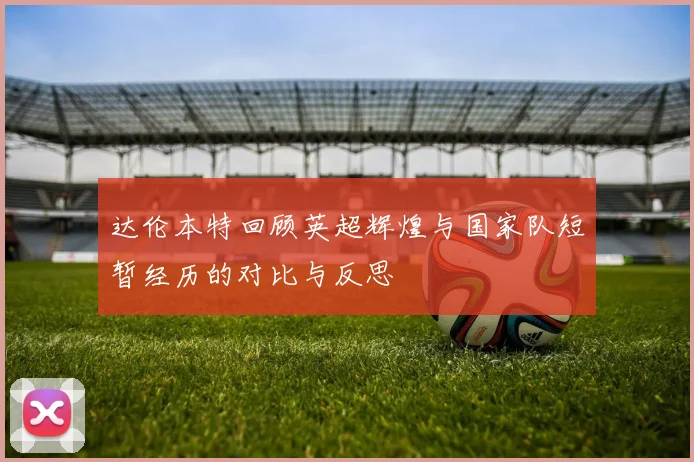 达伦本特回顾英超辉煌与国家队短暂经历的对比与反思