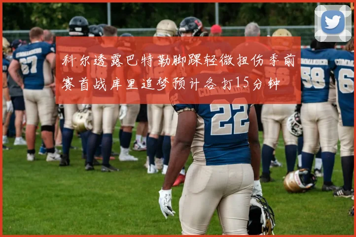 科尔透露巴特勒脚踝轻微扭伤季前赛首战库里追梦预计各打15分钟