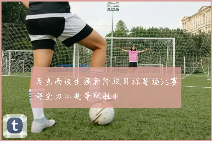 马克西谈生涯新阶段目标每场比赛都全力以赴争取胜利