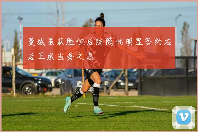 曼城虽获胜但后防隐忧明显签约右后卫成当务之急