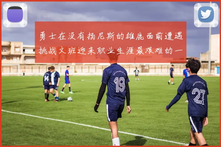 勇士在没有扬尼斯的雄鹿面前遭遇挑战文班迎来职业生涯最艰难的一战