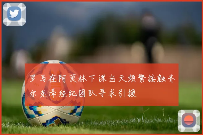 罗马在阿莫林下课当天频繁接触齐尔克泽经纪团队寻求引援
