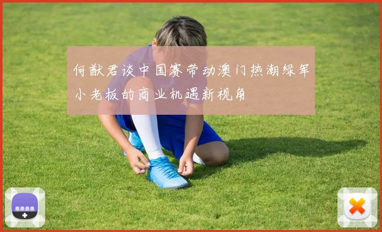 何猷君谈中国赛带动澳门热潮绿军小老板的商业机遇新视角