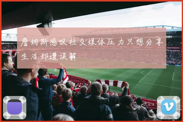 詹姆斯感叹社交媒体压力只想分享生活却遭误解