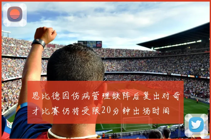 恩比德因伤病管理缺阵后复出对奇才比赛仍将受限20分钟出场时间