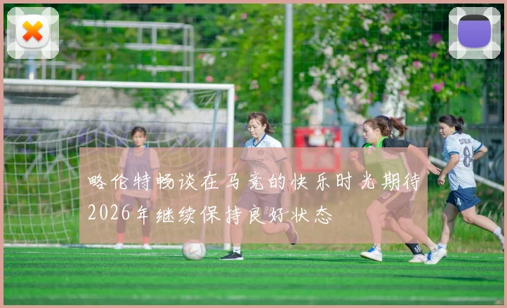 略伦特畅谈在马竞的快乐时光期待2026年继续保持良好状态