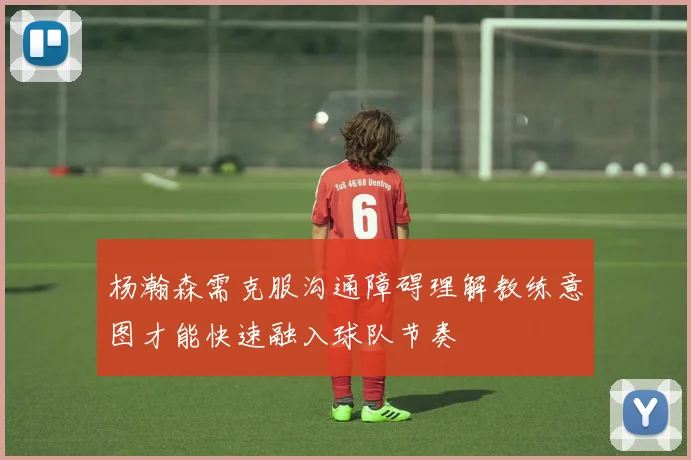 杨瀚森需克服沟通障碍理解教练意图才能快速融入球队节奏