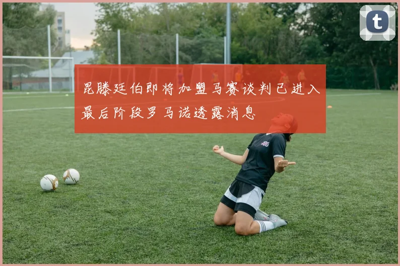 昆滕廷伯即将加盟马赛谈判已进入最后阶段罗马诺透露消息