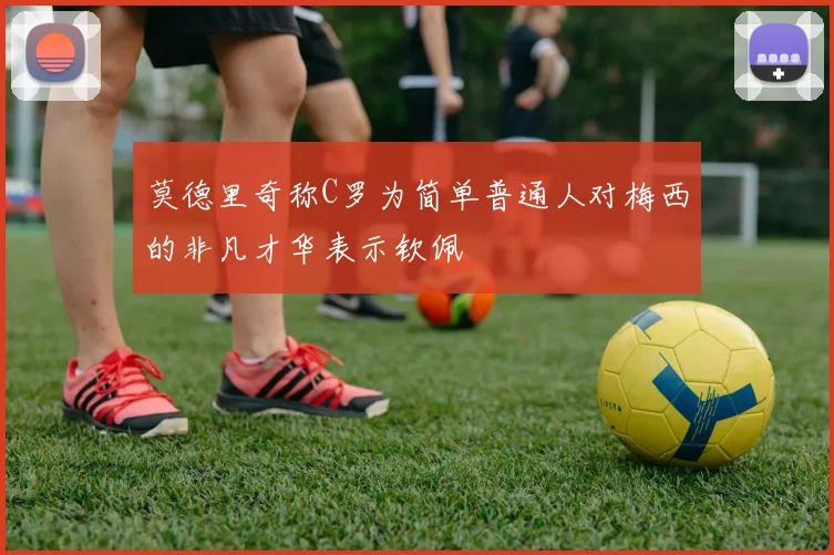 莫德里奇称C罗为简单普通人对梅西的非凡才华表示钦佩