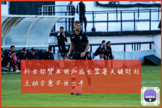 科尔称赞库明加成长显著关键时刻主动示意不该出手