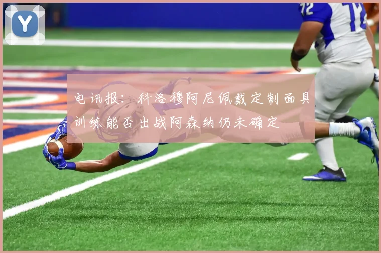 电讯报：科洛穆阿尼佩戴定制面具训练能否出战阿森纳仍未确定