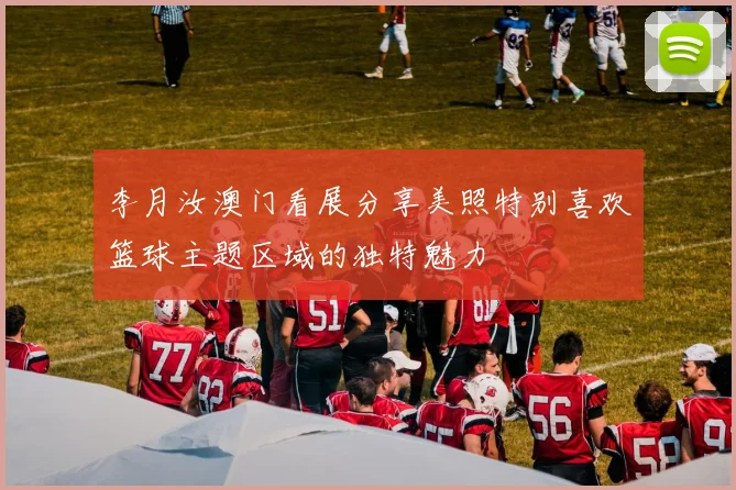 李月汝澳门看展分享美照特别喜欢篮球主题区域的独特魅力