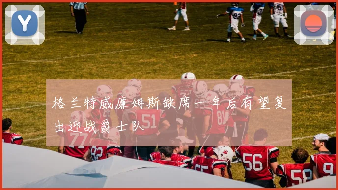 格兰特威廉姆斯缺席一年后有望复出迎战爵士队