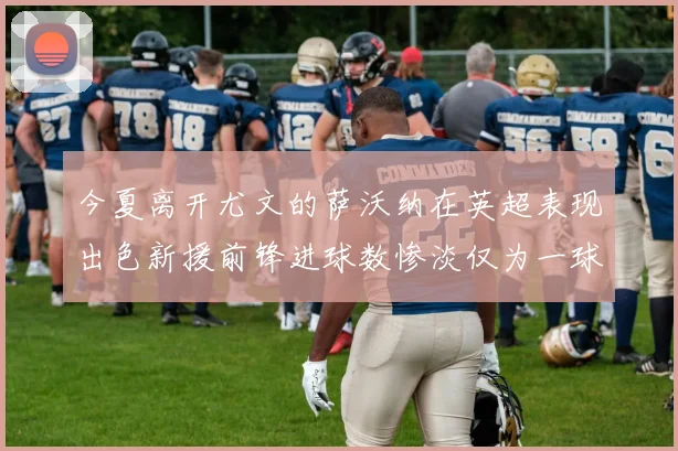今夏离开尤文的萨沃纳在英超表现出色新援前锋进球数惨淡仅为一球