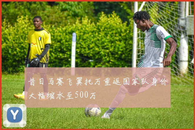 昔日马赛飞翼托万重返国家队身价大幅缩水至500万