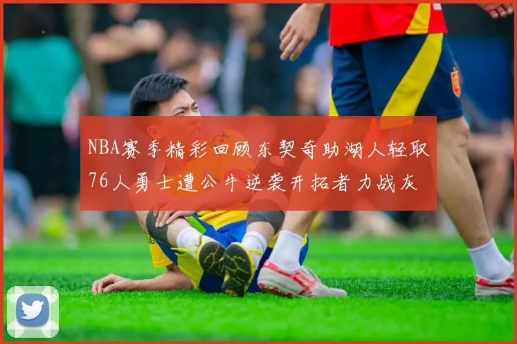 NBA赛季精彩回顾东契奇助湖人轻取76人勇士遭公牛逆袭开拓者力战灰熊展现韧性