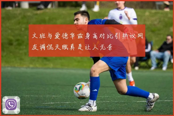 文班与爱德华兹身高对比引热议网友调侃天赋真是让人无奈