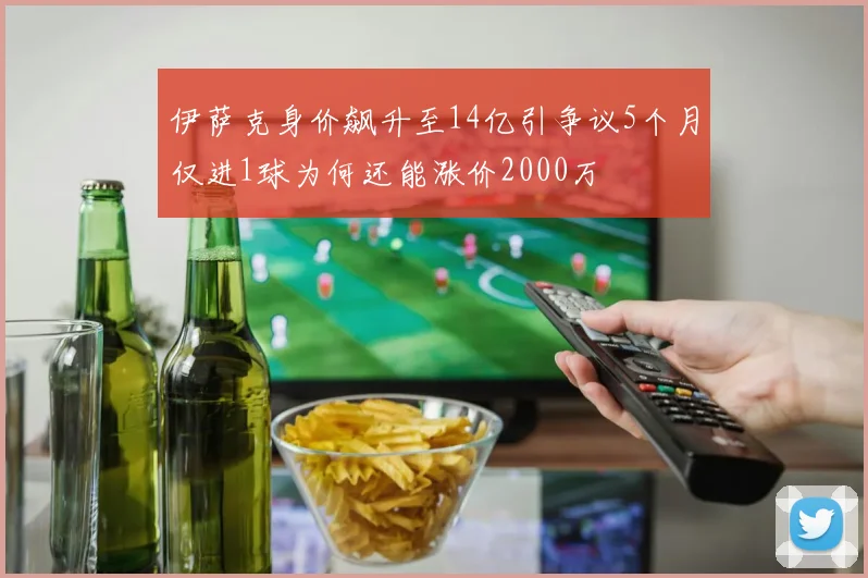 伊萨克身价飙升至14亿引争议5个月仅进1球为何还能涨价2000万