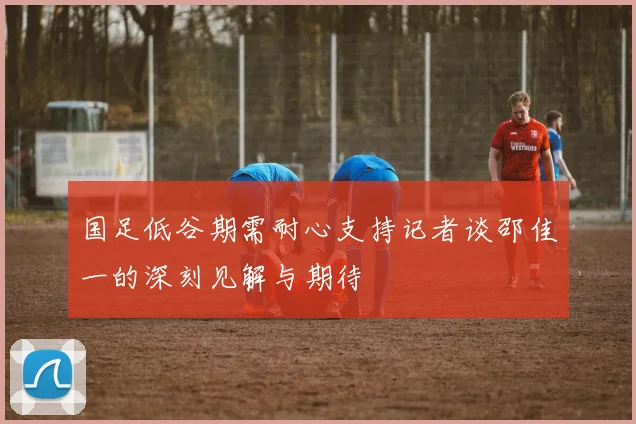 国足低谷期需耐心支持记者谈邵佳一的深刻见解与期待