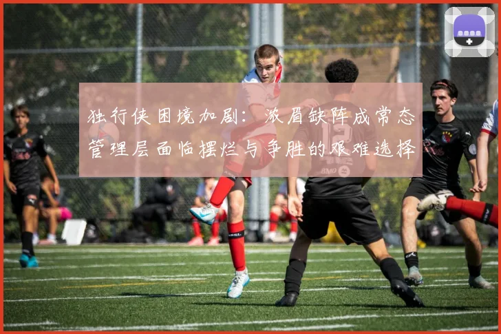 独行侠困境加剧：浓眉缺阵成常态管理层面临摆烂与争胜的艰难选择
