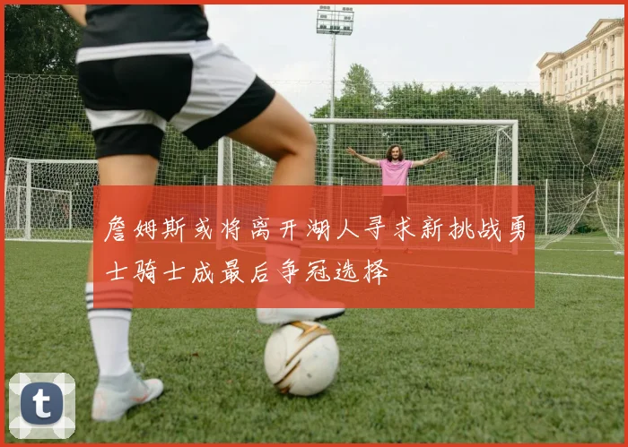 詹姆斯或将离开湖人寻求新挑战勇士骑士成最后争冠选择