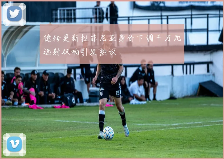 德转更新拉菲尼亚身价下调千万元远射双响引发热议