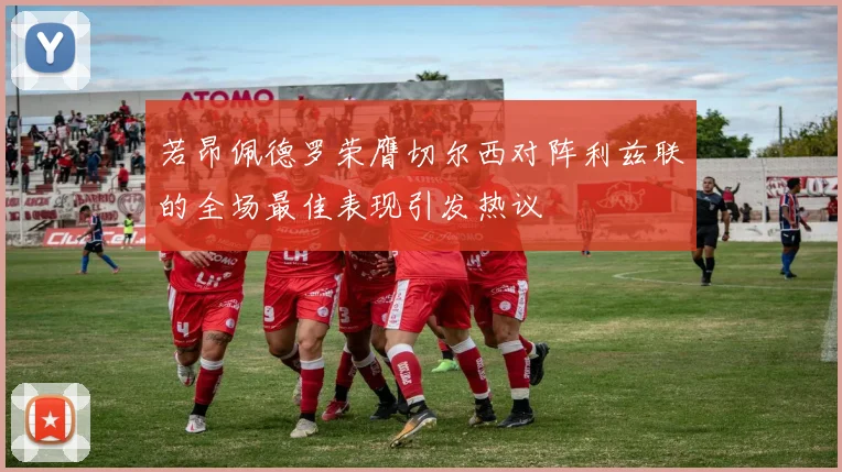 若昂佩德罗荣膺切尔西对阵利兹联的全场最佳表现引发热议