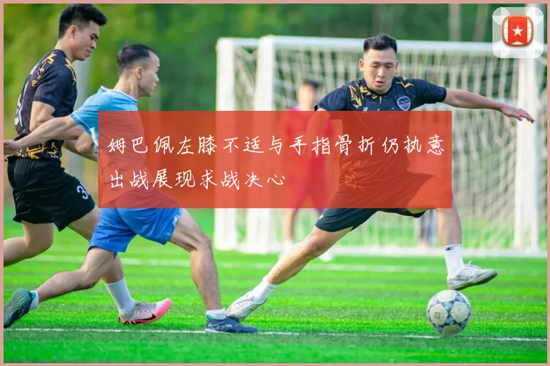 姆巴佩左膝不适与手指骨折仍执意出战展现求战决心