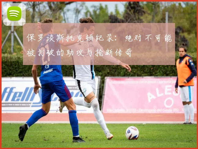 保罗谈斯托克顿纪录：绝对不可能被打破的助攻与抢断传奇