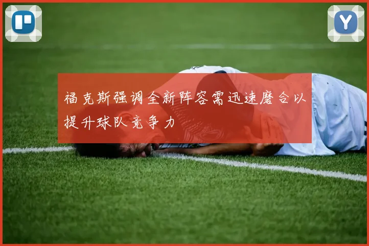 福克斯强调全新阵容需迅速磨合以提升球队竞争力