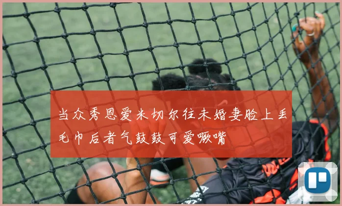 当众秀恩爱米切尔往未婚妻脸上丢毛巾后者气鼓鼓可爱噘嘴