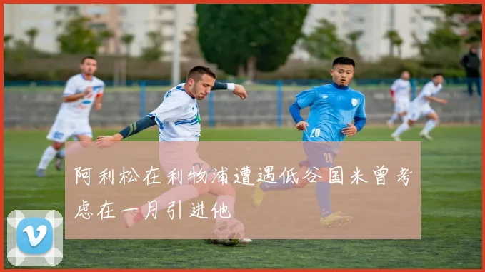 阿利松在利物浦遭遇低谷国米曾考虑在一月引进他