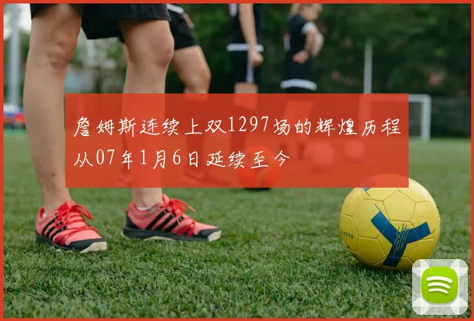 詹姆斯连续上双1297场的辉煌历程从07年1月6日延续至今